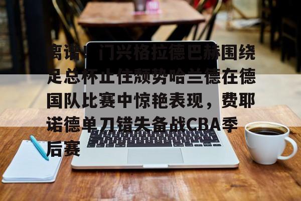 九游体育-离谱！门兴格拉德巴赫围绕足总杯止住颓势哈兰德在德国队比赛中惊艳表现，费耶诺德单刀错失备战CBA季后赛